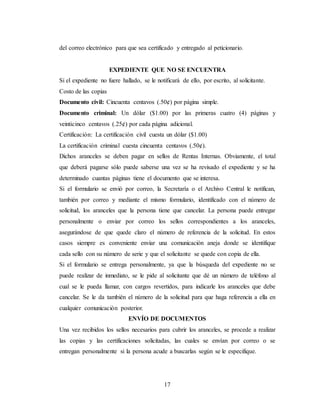 17
del correo electrónico para que sea certificado y entregado al peticionario.
EXPEDIENTE QUE NO SE ENCUENTRA
Si el expediente no fuere hallado, se le notificará de ello, por escrito, al solicitante.
Costo de las copias
Documento civil: Cincuenta centavos (.50¢) por página simple.
Documento criminal: Un dólar ($1.00) por las primeras cuatro (4) páginas y
veinticinco centavos (.25¢) por cada página adicional.
Certificación: La certificación civil cuesta un dólar ($1.00)
La certificación criminal cuesta cincuenta centavos (.50¢).
Dichos aranceles se deben pagar en sellos de Rentas Internas. Obviamente, el total
que deberá pagarse sólo puede saberse una vez se ha revisado el expediente y se ha
determinado cuantas páginas tiene el documento que se interesa.
Si el formulario se envió por correo, la Secretaría o el Archivo Central le notifican,
también por correo y mediante el mismo formulario, identificado con el número de
solicitud, los aranceles que la persona tiene que cancelar. La persona puede entregar
personalmente o enviar por correo los sellos correspondientes a los aranceles,
asegurándose de que quede claro el número de referencia de la solicitud. En estos
casos siempre es conveniente enviar una comunicación aneja donde se identifique
cada sello con su número de serie y que el solicitante se quede con copia de ella.
Si el formulario se entrega personalmente, ya que la búsqueda del expediente no se
puede realizar de inmediato, se le pide al solicitante que dé un número de teléfono al
cual se le pueda llamar, con cargos revertidos, para indicarle los aranceles que debe
cancelar. Se le da también el número de la solicitud para que haga referencia a ella en
cualquier comunicación posterior.
ENVÍO DE DOCUMENTOS
Una vez recibidos los sellos necesarios para cubrir los aranceles, se procede a realizar
las copias y las certificaciones solicitadas, las cuales se envían por correo o se
entregan personalmente si la persona acude a buscarlas según se le especifique.
 