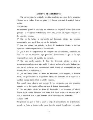 18
ARCHIVO DE SOLICITUDES
Una vez recibidas las solicitudes se dejan pendientes en espera de los aranceles.
Si estos no se reciben dentro de quince (15) días de presentada la solicitud, ésta se
archiva.
Artículo1.380
El instrumento público o que tenga las apariencias de tal puede tacharse con acción
principal o redargüirse incidentalmente como falso, cuando se alegare cualquiera de
las siguientes causales:
1º Que no ha habido la intervención del funcionario público que aparezca
autorizándolo, sino que la firma de éste fue falsificada.
2º Que aun cuando sea auténtica la firma del funcionario público, la del que
apareciere como otorgante del acto fue falsificada.
3º Que es falsa la comparecencia del otorgante ante el funcionario, certificada por
éste, sea que el funcionario haya procedido maliciosamente o que se le haya
sorprendido en cuanto a la identidad del otorgante.
4º Que aun siendo auténtica la firma del funcionario público y cierta la
comparecencia del otorgante ante aquél, el primero atribuya al segundo declaraciones
que éste no ha hecho; pero esta causal no podrá alegarse por el otorgante que haya
firmado el acta, ni respecto de él.
5º Que aun siendo ciertas las firmas del funcionario y del otorgante, se hubiesen
hecho, con posterioridad al otorgamiento, alteraciones materiales en el cuerpo de la
escritura capaces de modificar su sentido o alcance.
Esta causal puede alegarse aun respecto de los instrumentos que sólo aparezcan
suscritos por el funcionario público que tenga la facultad de autorizarlos.
6º Que aun siendo ciertas las firmas del funcionario y los otorgantes, el primero
hubiese hecho constar falsamente y en fraude de la Ley o perjuicio de terceros, que el
acto se efectuó en fecha o lugar diferentes de los de su verdadera realización.
Artículo 1.381
Sin perjuicio de que la parte a quien se exija el reconocimiento de un instrumento
privado se limite a desconocerlo, puede también tacharlo formalmente con acción
 