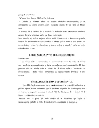 19
principal o incidental:
1º Cuando haya habido falsificación de firmas.
2º Cuando la escritura misma se hubiere extendido maliciosamente, y sin
conocimiento de quien aparezca como otorgante, encima de una firma en blanco
suya.
3º Cuando en el cuerpo de la escritura se hubiesen hecho alteraciones materiales
capaces de variar el sentido de lo que firmó el otorgante.
Estas causales no podrán alegarse, ni aun podrá desconocerse el instrumento privado,
después de reconocido en acto auténtico, a menos que se tache el acto mismo del
reconocimiento o que las alteraciones a que se refiere la causal 3º se hayan hecho
posteriormente a éste.
DE LOS INSTRUMENTOS DE RECONOCIMIENTO
Artículo1.386
Los nuevos títulos o instrumentos de reconocimiento hacen fe contra el deudor,
sus herederos y causahabientes, si éstos no probaren, con la presentación del título
primitivo que ha habido error o exceso en el nuevo título o instrumento de
reconocimiento. Entre varios instrumentos de reconocimiento prevalece el más
reciente
PRUEBA DE EXHIBICIÓN DE DOCUMENTOS.
La exhibición de documentos es un medio probatorio a través del cual se trae al
proceso alguna prueba documental, que se encuentre en poder de la contraparte o de
un tercero. Al respecto, establece el artículo 436 del Código de Procedimiento Civil,
lo que a continuación se trascribe:
"Artículo 436: La parte que deba servirse de un documento que según su
manifestación, se halle en poder de su adversario, podrá pedir su exhibición.
 