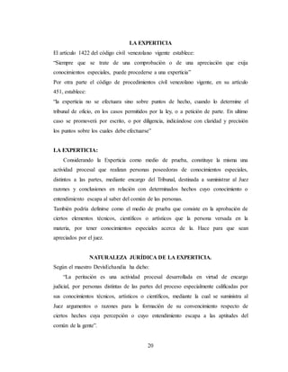 20
LA EXPERTICIA
El artículo 1422 del código civil venezolano vigente establece:
“Siempre que se trate de una comprobación o de una apreciación que exija
conocimientos especiales, puede procederse a una experticia”
Por otra parte el código de procedimientos civil venezolano vigente, en su artículo
451, establece:
“la experticia no se efectuara sino sobre puntos de hecho, cuando lo determine el
tribunal de oficio, en los casos permitidos por la ley, o a petición de parte. En ultimo
caso se promoverá por escrito, o por diligencia, indicándose con claridad y precisión
los puntos sobre los cuales debe efectuarse”
LA EXPERTICIA:
Considerando la Experticia como medio de prueba, constituye la misma una
actividad procesal que realizan personas poseedoras de conocimientos especiales,
distintos a las partes, mediante encargo del Tribunal, destinada a suministrar al Juez
razones y conclusiones en relación con determinados hechos cuyo conocimiento o
entendimiento escapa al saber del común de las personas.
También podría definirse como el medio de prueba que consiste en la aprobación de
ciertos elementos técnicos, científicos o artísticos que la persona versada en la
materia, por tener conocimientos especiales acerca de la. Hace para que sean
apreciados por el juez.
NATURALEZA JURÍDICA DE LA EXPERTICIA.
Según el maestro DevisEchandia ha dicho:
“La peritación es una actividad procesal desarrollada en virtud de encargo
judicial, por personas distintas de las partes del proceso especialmente calificadas por
sus conocimientos técnicos, artísticos o científicos, mediante la cual se suministra al
Juez argumentos o razones para la formación de su convencimiento respecto de
ciertos hechos cuya percepción o cuyo entendimiento escapa a las aptitudes del
común de la gente”.
 