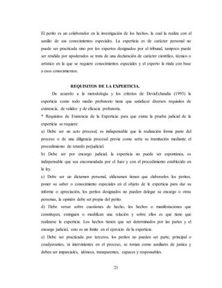 21
El perito es un colaborador en la investigación de los hechos, la cual la realiza con el
auxilio de sus conocimientos especiales. La experticia es de carácter personal no
puede ser practicada sino por los expertos designados por el tribunal, tampoco puede
ser rendida por apoderados se trata de una declaración de carácter científico, técnico o
artístico en la que se requiere conocimientos especiales y el experto la rinde con base
a esos conocimientos.
REQUISITOS DE LA EXPERTICIA.
De acuerdo a la metodología y los criterios de DevisEchandia (1993) la
experticia como todo medio probatorio tiene que satisfacer diversos requisitos de
existencia, de validez y de eficacia probatoria.
* Requisitos de Existencia de la Experticia: para que exista la prueba judicial de la
experticia se requiere:
a) Debe ser un acto procesal, es indispensable que la realización forme parte del
proceso o de una diligencia procesal previa como sería su tramitación mediante el
procedimiento de retardo perjudicial.
b) Debe ser por encargo judicial, la experticia no puede ser espontánea, es
indispensable que sea encomendada por el Juez y con el procedimiento establecido en
la ley.
c) Debe ser un dictamen personal, eldictamen tienen que elaborarlos los peritos,
poner su saber o conocimiento especiales en el objeto de le experticia para dar su
informe o apreciación, los peritos designados no pueden delegar su encargo o otras
personas, la opinión debe ser propia del perito.
d) Debe versar sobre cuestiones de hecho, los hechos o manifestaciones que
constituyen, extinguen o modifican una relación y sobre ellos es que tiene que
realizarse la experticia. Los hechos tienen que ser determinados por las partes y el
encargo judicial, esto es un límite en el ejercicio de la experticia.
e) Debe ser practicada por terceros, los peritos no pueden ser parte, principal o
coadyuvantes, ni intervinientes en el proceso, se toman como auxiliares de justica y
deben ser imparciales, idóneos, transparentes, capaces y responsables.
 