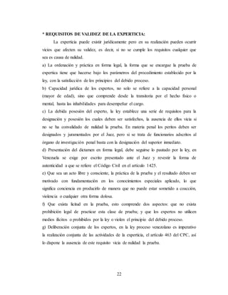 22
* REQUISITOS DE VALIDEZ DE LA EXPERTICIA:
La experticia puede existir jurídicamente pero en su realización pueden ocurrir
vicios que afecten su validez, es decir, si no se cumple los requisitos cualquier que
sea es causa de nulidad.
a) La ordenación y práctica en forma legal, la forma que se encargue la prueba de
expertica tiene que hacerse bajo los parámetros del procedimiento establecido por la
ley, con la satisfacción de los principios del debido proceso.
b) Capacidad jurídica de los expertos, no solo se refiere a la capacidad personal
(mayor de edad), sino que comprende desde la transitoria por el hecho físico o
mental, hasta las inhabilidades para desempeñar el cargo.
c) La debida posesión del experto, la ley establece una serie de requisitos para la
designación y posesión los cuales deben ser satisfechos, la ausencia de ellos vicia si
no se ha convalidado de nulidad la prueba. En materia penal los peritos deben ser
designados y juramentados por el Juez, pero si se trata de funcionarios adscritos al
órgano de investigación penal basta con la designación del superior inmediato.
d) Presentación del dictamen en forma legal, debe seguirse lo pautado por la ley, en
Venezuela se exige por escrito presentado ante el Juez y revestir la forma de
autenticidad a que se refiere el Código Civil en el artículo 1425.
e) Que sea un acto libre y consciente, la práctica de la prueba y el resultado deben ser
motivado con fundamentación en los conocimientos especiales aplicado, lo que
significa conciencia en producirlo de manera que no puede estar sometido a coacción,
violencia o cualquier otra forma dolosa.
f) Que exista licitud en la prueba, esto comprende dos aspectos: que no exista
prohibición legal de practicar esta clase de prueba; y que los expertos no utilicen
medios ilícitos o prohibidos por la ley o violen el principio del debido proceso.
g) Deliberación conjunta de los expertos, en la ley proceso venezolano es imperativo
la realización conjunta de las actividades de la experticia, el artículo 463 del CPC, así
lo dispone la ausencia de este requisito vicia de nulidad la prueba.
 