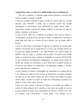 23
* REQUISITO PARA LA EFICACIA PROBATORIA DE LA EXPERTICIA:
Para que la experticia y su dictamen tengan eficacia probatoria es necesario que
reúna los requisitos de fondo o contenido.
a) Que sea un medio conducente respecto al hecho por probar, debe ser un medio
adecuado para determinar el hecho que se pretende probar. Por ejemplo
determinación de características como identificación de huellas, marcas, firmas, s
podrá probar mediante experticia los trabajos realizados en una finca, los tipos de
cultivos, evaluación de las mejoras.
b) Que el hecho objeto de la experticia sea pertinente, debe existir la relación o
correspondencia del hecho con la causa que se tramita, de manera que si no existe no
puede influir para nada en la decisión del Juez, entonces será una prueba inútil al
proceso.
c) Que no exista interés ni parcialidad. Al igual que el testimonio, la experticia debe
realizarse con personas que no tengan interés en la causa, que no tengan vínculos con
las partes que indiquen parcialidad o que tengan idoneidad. Los expertos pueden ser
tachados como los testigos y recusados como los jueces. En materia penal también
pueden ser recusados los peritos conforme lo establecido en el artículo 238 del COPP.
d) Que el dictamen esté debidamente fundamentado, los expertos deben explicar las
razones que soportan sus conclusiones, es decir deben hacer un análisis razonado de
los aspectos que tomaron en consideración y sus fundamentos científicos o artísticos
en los cuales basan sus conclusiones.
e) Que el informe sea dictado en oportunidad, de conformidad con el artículo 460 del
C.P.C, dispone que el Juez en el acto de toma de juramento de los expertos consultara
con cada uno de ellos sobre el tiempo que han de tomarse para cumplir su encargo,
entonces fijará el término sin exceder de treinta días, adicionándoles el término de la
distancia de ida y vuelta si fuere necesario.
f) Que no se haya violado el derecho de defensa, es un requisito que confirma el
carácter de medio probatorio de la experticia, en ella operan un conjunto de actos en
las que participan las partes como: nombramiento de expertos, concurrir a los actos
de experticia, hacer observaciones y podrán tachar a los expertos. La no
 