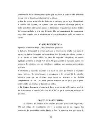 24
consideración de las observaciones hechas por las partes le quita el valor probatorio
porque viola el derecho constitucional de la defensa.
g) Que los peritos no excedan los límites de su encargo y que no haya sido declarada
la falsedad del dictamen, los expertos tienen que someterse al encargo judicial, se
podrá considerar antecedentes, causas o fundamentos no podrá tocar puntos distintos
de los encomendados y si ha sido declarado falso por cualquiera de las causas como
error, dolo, cohecho y de la señaladas por la ley sencillamente no podrá ser tomado en
cuenta.
CLASES DE EXPERTICIA.
Siguiendo al maestro Borjas (1964) la experticia puede ser:
a. Judicial o Extrajudicial: la primera es la que se practica como prueba en el curso de
un proceso judicial, la segunda es la practicada fuera de juicio para efectos extraños a
él se discute si tienen validez en juicio las experticia extrajudicial, en nuestra
legislación conforme al artículo 938 del C.P.C pues permite la inspección judicial con
asistencia de prácticos, pero sin extenderse a opiniones que requieran conocimientos
periciales.
b. Probatoria y Decisoria: las partes o la ley en sus casos les atribuyen a los peritos
meras funciones de comprobación o apreciación, o les invistan de la autoridad
necesaria para que su dictamen tenga fuerza de sentencia o de decisión
complementaria de ella. Las partes pueden acordarse en un juicio que el punto
controvertido sea sometido al dictamen de peritos.
c. De Oficio o Provocada a Instancia de Parte: según decrete el Tribunal en virtud de
las facultades que le concede la ley (art. 451 C.P.C) o que la ordene por pedimento de
las partes.
OBJETO DE LA EXPERTICIA.
De acuerdo a los términos de los artículos invocados (1422 del Código Civil y
451 del Código de procedimiento civil y la doctrina que en sus exégesis han
establecido los procesalistas patrios Borjas y Feo, “la experticia tiene por objeto la
 