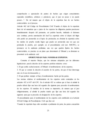 25
comprobación o apreciación de puntos de hechos que exigen conocimientos
especiales (científicos, artísticos o prácticos), que el juez no posee o no puede
poseer…”. De tal manera que el objeto de la experticia han de ser hechos
controvertidos en el proceso.
Artículo 462 del Código de Procedimiento Civil “Cuando el objeto de la experticia
fuere de tal naturaleza que a juicio de los expertos las diligencias puedan practicarse
inmediatamente después del juramento, así podrán hacerlo, rindiendo el dictamen
acto continuo, previa autorización del Juez”.La experticia sobre el objeto del litigio
sólo podrá ser promovida en el lapso de promoción, no obstante la experticia sobre
los medios de prueba resulta lógico que pueda ser promovida una vez que sea
producida la prueba, por ejemplo: en el procedimiento oral (art. 868CPC), se
promueve en la audiencia preliminar, una vez que queden fijados los hechos
controvertidos, se practica en un plazo que determinará el Tribunal y su dictamen se
presentará en la audiencia oral
OPORTUNIDAD PARA NOMBRAR EXPERTOS.
Comenta el maestro Borjas, que los sistemas adoptados por las diferentes
legislaciones para la elección de los expertos podrían reducirse a tres:
1. El que confía exclusivamente al Tribunal el nombramiento de los expertos;
2. El que se somete la elección al acuerdo de las partes, sin que el Juez intervenga
sino en el caso de desacuerdo; y
3. El que prefiere siempre al Juez el nombramiento hecho por las partes.
Las normas relativas al nombramiento de los expertos están contenidas en los
artículos 452 al 457 del CPC. En el artículo 452 se ordena que el Juez al admitir la
prueba deberá fijar una hora del segundo día siguiente para proceder al nombramiento
de los expertos. El mandato de la norma es imperativo, de manera que el juez
obligatoriamente, al admitir la prueba tendrá que fijar una hora del segundo día
siguiente para que se proceda a la designación de los expertos.
El procedimiento para el nombramiento de los expertos está establecido en el artículo
454 del Código de Procedimiento Civil que dice así:
“Cuando la experticia haya sido acordada a pedimento de parte, las partes concurrirán
 
