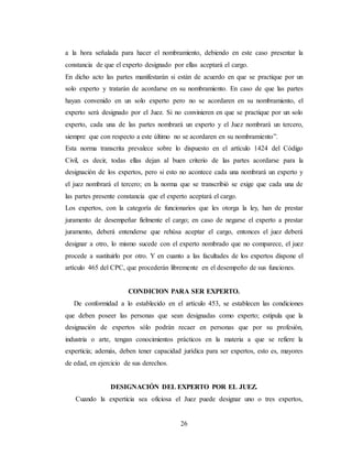 26
a la hora señalada para hacer el nombramiento, debiendo en este caso presentar la
constancia de que el experto designado por ellas aceptará el cargo.
En dicho acto las partes manifestarán si están de acuerdo en que se practique por un
solo experto y tratarán de acordarse en su nombramiento. En caso de que las partes
hayan convenido en un solo experto pero no se acordaren en su nombramiento, el
experto será designado por el Juez. Si no convinieren en que se practique por un solo
experto, cada una de las partes nombrará un experto y el Juez nombrará un tercero,
siempre que con respecto a este último no se acordaren en su nombramiento”.
Esta norma transcrita prevalece sobre lo dispuesto en el artículo 1424 del Código
Civil, es decir, todas ellas dejan al buen criterio de las partes acordarse para la
designación de los expertos, pero si esto no acontece cada una nombrará un experto y
el juez nombrará el tercero; en la norma que se transcribió se exige que cada una de
las partes presente constancia que el experto aceptará el cargo.
Los expertos, con la categoría de funcionarios que les otorga la ley, han de prestar
juramento de desempeñar fielmente el cargo; en caso de negarse el experto a prestar
juramento, deberá entenderse que rehúsa aceptar el cargo, entonces el juez deberá
designar a otro, lo mismo sucede con el experto nombrado que no comparece, el juez
procede a sustituirlo por otro. Y en cuanto a las facultades de los expertos dispone el
artículo 465 del CPC, que procederán libremente en el desempeño de sus funciones.
CONDICION PARA SER EXPERTO.
De conformidad a lo establecido en el artículo 453, se establecen las condiciones
que deben poseer las personas que sean designadas como experto; estipula que la
designación de expertos sólo podrán recaer en personas que por su profesión,
industria o arte, tengan conocimientos prácticos en la materia a que se refiere la
experticia; además, deben tener capacidad jurídica para ser expertos, esto es, mayores
de edad, en ejercicio de sus derechos.
DESIGNACIÓN DEL EXPERTO POR EL JUEZ.
Cuando la experticia sea oficiosa el Juez puede designar uno o tres expertos,
 