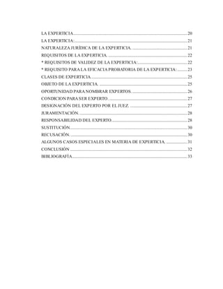 LA EXPERTICIA........................................................................................................20
LA EXPERTICIA:.......................................................................................................21
NATURALEZA JURÍDICA DE LA EXPERTICIA. ..................................................21
REQUISITOS DE LA EXPERTICIA. ........................................................................22
* REQUISITOS DE VALIDEZ DE LA EXPERTICIA:.............................................22
* REQUISITO PARA LA EFICACIA PROBATORIA DE LA EXPERTICIA:.........23
CLASES DE EXPERTICIA........................................................................................25
OBJETO DE LA EXPERTICIA. ................................................................................25
OPORTUNIDAD PARA NOMBRAR EXPERTOS...................................................26
CONDICION PARA SER EXPERTO. .......................................................................27
DESIGNACIÓN DEL EXPERTO POR ELJUEZ. ....................................................27
JURAMENTACIÓN...................................................................................................28
RESPONSABILIDAD DEL EXPERTO.....................................................................28
SUSTITUCIÓN...........................................................................................................30
RECUSACIÓN. ..........................................................................................................30
ALGUNOS CASOS ESPECIALES EN MATERIA DE EXPERTICIA. ...................31
CONCLUSIÓN ...........................................................................................................32
BIBLIOGRAFÍA.........................................................................................................33
 