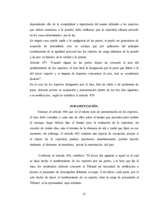 27
dependiendo ello de la complejidad e importancia del asunto debatido y los aspectos
que deben someterse a la prueba; debe ratificarse que la experticia oficiosa procede
en los casos determinados por la ley.
En ningún caso puede suplir a la negligencia de las partes, ni puede ser generadora de
sospecha de parcialidad, esto no excluye que por aplicación del principio
constitucional de la igualdad procesal use los criterios de carga dinámica de la prueba
y de juez en función de la verdad y la justicia.
Artículo 457. “Cuando alguna de las partes dejare de concurrir al acto del
nombramiento de los expertos, el Juez hará la designación por la parte que faltare y la
del tercer experto y si ninguna de laspartes concurriere al acto, éste se considerará
desierto”.
En el caso de los expertos designados por el Juez, bien de oficio o de pedimento de
parte, deberán prestar su aceptación y juramentación dentro de los tres días siguientes
a su notificación, según lo establece el artículo 459.
JURAMENTACIÓN.
Estatuye el artículo 460 que en el mismo acto de juramentación de los expertos,
el Juez debe consultar a cada uno de ellos sobre el tiempo que necesiten para realizar
el encargo, luego deberá fijar el tiempo para la realización de la experticia, sin
exceder de treinta días, más el término de la distancia de ida y vuelta que fijará en ese
momento; sin embargo, el artículo 462 contiene una especie de excepción, porque si
el objeto de la experticia pudiera practicarse inmediatamente, podrán hacerlo
rindiendo el dictamen de inmediato, previa la autorización del juez.
Conforme al artículo 458, establece: “El tercer día siguiente a aquel en el cual
se haya hecho el nombramiento de los expertos por las partes, a la hora que fije el
Juez, los nombrados deberán concurrir al Tribunal sin necesidad de notificación a
prestar el juramento de desempeñar fielmente el cargo. A tal efecto, cada parte, por el
solo hecho de hacer el nombramiento de su experto, tiene la carga de presentarlo al
Tribunal en la oportunidad aquí señalada.
 