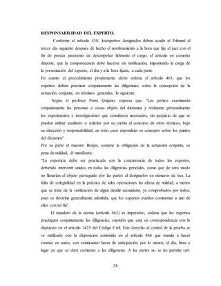 28
RESPONSABILIDAD DEL EXPERTO.
Conforme al artículo 458, losexpertos designados deben acudir al Tribunal al
tercer día siguiente después de hecho el nombramiento a la hora que fije el juez con el
fin de prestar juramento de desempeñar fielmente el cargo; el artículo en comento
dispone, que la comparecencia debe hacerse sin notificación, imponiendo la carga de
la presentación del experto, el día y a la hora fijada, a cada parte.
En cuanto al procedimiento propiamente dicho ordena el artículo 463, que los
expertos deben practicar conjuntamente las diligencias; sobre la concepción de la
actuación conjunta, en términos generales, lo siguiente:
Según el profesor Parra Quijano, expresa que: “Los peritos examinarán
conjuntamente las personas o cosas objeto del dictamen y realizarán personalmente
los experimentos e investigaciones que consideren necesarios, sin perjuicio de que se
puedan utilizar auxiliares o solicitar por su cuenta el concurso de otros técnicos, bajo
su dirección y responsabilidad; en todo caso expondrán su concepto sobre los puntos
del dictamen”.
Por su parte el maestro Borjas, sostiene la obligación de la actuación conjunta, so
pena de nulidad, él manifiesta:
“La experticia debe ser practicada con la concurrencia de todos los expertos,
debiendo intervenir unidos en todas las diligencias periciales, como que de otro modo
no llenarían el objeto perseguido por las partes al designarlos en números de tres. La
falta de colegialidad en la práctica de tales operaciones las afecta de nulidad, a menos
que se trate de la verificación de algún detalle secundario, ya comprobados por todos,
pues es doctrina generalmente admitida, que los expertos pueden comisionar a uno de
ellos con tal fin”.
El mandato de la norma (artículo 463) es imperativo, ordena que los expertos
practiquen conjuntamente las diligencias, cuestión que está en correspondencia con lo
dispuesto en el artículo 1425 del Código Civil. Este derecho al control de la prueba se
ve ratificado con la disposición contenida en el artículo 466 que manda a hacer
constar en autos, con veinticuatro horas de anticipación, por lo menos, el día, hora y
lugar en que se dará comienzo a las diligencias. A las partes no se les permite (art.
 