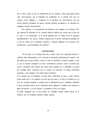29
463 in fine) asistir al acto de deliberación de los expertos. Tanta importancia tienen
estas observaciones que el legislador ha establecido en el artículo 464 que los
expertos están obligados a considerar en el dictamen las observaciones que por
escrito hubiesen formulado las partes; además deberán acompañar a su dictamen los
originales de tales observaciones.
Con relación a la presentación del dictamen está regulado en el artículo 467,
que dispone:“El dictamen de los expertos deberá rendirse por escrito ante el Juez de
la causa o su comisionado, en la forma indicada por el Código Civil. Se agregará
inmediatamente a los autos y deberá contener por lo menos: descripción detallada de
lo que fue objeto de la experticia, métodos o sistemas utilizados en el examen y las
conclusiones a que han llegado los expertos”.
SUSTITUCIÓN.
El de pedir se le sustituya por otro, cuando carece de capacidad técnica: la
solicitud debe fundamentarse en la carencia de idoneidad profesional del experto y de
ella habrá que prestar prueba; si bien se trata de demostrar un hecho negativo, como
es que el experto designado no tiene conocimientos prácticos sobre la materia que
versa la experticia, debe mirarse que dicho hecho negativo no es indefinido, así podrá
por ejemplo llevar constancia que el experto no pertenece al colegio profesional
respectivo o por cualquier otro medio legal probatorio.
Si se alegare que el nombrado no tiene tales condiciones, la parte a quien interese
podrá pedir que se le sustituya con otro que las posea y el Juez lo acordará así, en
caso de encontrar fundada la petición por la información que se suministre, debiendo
la parte proceder dentro de las veinticuatro horas siguientes a nombrar otro experto en
lugar del anterior, y si no lo hiciere, lo nombrará el Juez en su lugar.
El perito designado por el Juez puede ser sustituido cuando ambas partes así lo
soliciten, (art. 453 segundo párrafo y último aparte).
 