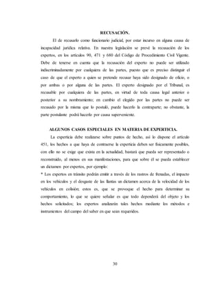 30
RECUSACIÓN.
El de recusarlo como funcionario judicial, por estar incurso en alguna causa de
incapacidad jurídica relativa. En nuestra legislación se prevé la recusación de los
expertos, en los artículos 90, 471 y 680 del Código de Procedimiento Civil Vigente.
Debe de tenerse en cuenta que la recusación del experto no puede ser utilizado
indiscriminadamente por cualquiera de las partes, puesto que es preciso distinguir el
caso de que el experto a quien se pretende recusar haya sido designado de oficio, o
por ambas o por alguna de las partes. El experto designado por el Tribunal, es
recusable por cualquiera de las partes, en virtud de toda causa legal anterior o
posterior a su nombramiento; en cambio el elegido por las partes no puede ser
recusado por la misma que lo postuló, puede hacerlo la contraparte; no obstante, la
parte postulante podrá hacerlo por causa superveniente.
ALGUNOS CASOS ESPECIALES EN MATERIA DE EXPERTICIA.
La experticia debe realizarse sobre puntos de hecho, así lo dispone el artículo
451, los hechos a que haya de contraerse la experticia deben ser físicamente posibles,
con ello no se exige que exista en la actualidad, bastará que pueda ser representado o
reconstruido, al menos en sus manifestaciones, para que sobre él se pueda establecer
un dictamen por expertos, por ejemplo:
* Los expertos en tránsito podrán emitir a través de los rastros de frenadas, el impacto
en los vehículos y el desgaste de las llantas un dictamen acerca de la velocidad de los
vehículos en colisión; estos es, que se provoque el hecho para determinar su
comportamiento, lo que se quiere señalar es que todo dependerá del objeto y los
hechos solicitados; los expertos analizarán tales hechos mediante los métodos e
instrumentos del campo del saber en que sean requeridos.
 
