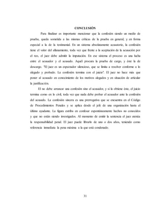 31
CONCLUSIÓN
Para finalizar es importante mencionar que la confesión siendo un medio de
prueba, queda sometida a las mismas críticas de la prueba en general, y en forma
especial a la de la testimonial. En un sistema absolutamente acusatorio, la confesión
tiene el valor del allanamiento, toda vez que frente a la aceptación de la acusación por
el reo, el juez debe admitir la imputación. En ese sistema el proceso es una lucha
entre el acusador y el acusado. Aquél procura la prueba de cargo, y éste la de
descargo. "El juez es un espectador silencioso, que se limita a resolver conforme a lo
alegado y probado. La confesión termina con el juicio". El juez no hace más que
poner al acusado en conocimiento de los motivos alegados y en situación de articular
la justificación.
El no debe arrancar una confesión sino el acusador, y si la obtiene éste, el juicio
termina como en lo civil, toda vez que nada debe probar el acusador ante la confesión
del acusado. La confesión sincera es una prerrogativa que se encuentra en el Código
de Procedimientos Penales y se aplica desde el jefe de una organización hasta el
último ayudante. La figura estriba en confesar espontáneamente hechos no conocidos
y que no están siendo investigados. Al momento de emitir la sentencia el juez atenúa
la responsabilidad penal. El juez puede librarlo de uno o dos años, teniendo como
referencia inmediata la pena máxima a la que está condenado.
 