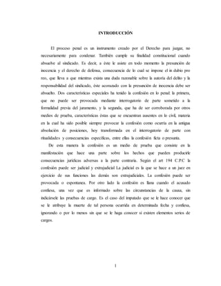 1
INTRODUCCIÓN
El proceso penal es un instrumento creado por el Derecho para juzgar, no
necesariamente para condenar. También cumple su finalidad constitucional cuando
absuelve al sindicado. Es decir, a éste le asiste en todo momento la presunción de
inocencia y el derecho de defensa, consecuencia de lo cual se impone el in dubio pro
reo, que lleva a que mientras exista una duda razonable sobre la autoría del delito y la
responsabilidad del sindicado, éste acorazado con la presunción de inocencia debe ser
absuelto. Dos características especiales ha tenido la confesión en lo penal: la primera,
que no puede ser provocada mediante interrogatorio de parte sometido a la
formalidad previa del juramento, y la segunda, que ha de ser corroborada por otros
medios de prueba, características éstas que se encuentran ausentes en lo civil, materia
en la cual ha sido posible siempre provocar la confesión como ocurría en la antigua
absolución de posiciones, hoy transformada en el interrogatorio de parte con
ritualidades y consecuencias específicas, entre ellas la confesión ficta o presunta.
De esta manera la confesión es un medio de prueba que consiste en la
manifestación que hace una parte sobre los hechos que pueden producirle
consecuencias jurídicas adversas a la parte contraria. Según el art 194 C.P.C la
confesión puede ser judicial y extrajudicial La judicial es la que se hace a un juez en
ejercicio de sus funciones las demás son extrajudiciales. La confesión puede ser
provocada o espontanea. Por otro lado la confesión es llana cuando el acusado
confiesa, una vez que es informado sobre las circunstancias de la causa, sin
indicársele las pruebas de cargo. Es el caso del imputado que se le hace conocer que
se le atribuye la muerte de tal persona ocurrida en determinada fecha y confiesa,
ignorando o por lo menos sin que se le haga conocer si existen elementos serios de
cargos.
 