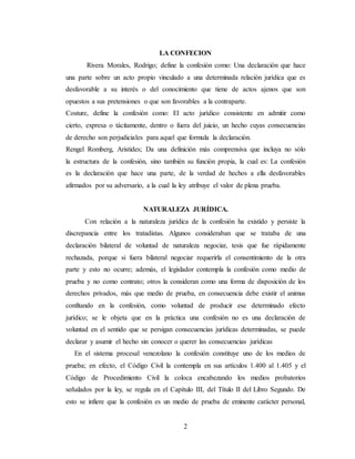 2
LA CONFECION
Rivera Morales, Rodrigo; define la confesión como: Una declaración que hace
una parte sobre un acto propio vinculado a una determinada relación jurídica que es
desfavorable a su interés o del conocimiento que tiene de actos ajenos que son
opuestos a sus pretensiones o que son favorables a la contraparte.
Costure, define la confesión como: El acto jurídico consistente en admitir como
cierto, expresa o tácitamente, dentro o fuera del juicio, un hecho cuyas consecuencias
de derecho son perjudiciales para aquel que formula la declaración.
Rengel Romberg, Aristides; Da una definición más comprensiva que incluya no sólo
la estructura de la confesión, sino también su función propia, la cual es: La confesión
es la declaración que hace una parte, de la verdad de hechos a ella desfavorables
afirmados por su adversario, a la cual la ley atribuye el valor de plena prueba.
NATURALEZA JURÍDICA.
Con relación a la naturaleza jurídica de la confesión ha existido y persiste la
discrepancia entre los tratadistas. Algunos consideraban que se trataba de una
declaración bilateral de voluntad de naturaleza negociar, tesis que fue rápidamente
rechazada, porque si fuera bilateral negociar requerirla el consentimiento de la otra
parte y esto no ocurre; además, el legislador contempla la confesión como medio de
prueba y no como contrato; otros la consideran como una forma de disposición de los
derechos privados, más que medio de prueba, en consecuencia debe existir el animus
confitando en la confesión, como voluntad de producir ese determinado efecto
jurídico; se le objeta que en la práctica una confesión no es una declaración de
voluntad en el sentido que se persigan consecuencias jurídicas determinadas, se puede
declarar y asumir el hecho sin conocer o querer las consecuencias jurídicas
En el sistema procesal venezolano la confesión constituye uno de los medios de
prueba; en efecto, el Código Civil la contempla en sus artículos 1.400 al 1.405 y el
Código de Procedimiento Civil la coloca encabezando los medios probatorios
señalados por la ley, se regula en el Capítulo III, del Título II del Libro Segundo. De
esto se infiere que la confesión es un medio de prueba de eminente carácter personal,
 