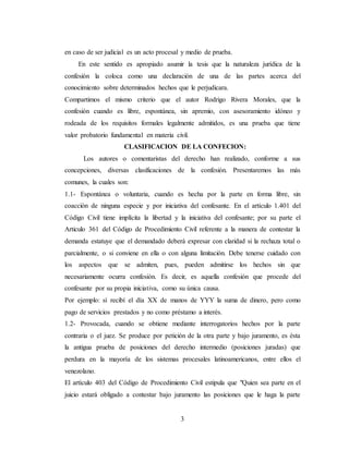 3
en caso de ser judicial es un acto procesal y medio de prueba.
En este sentido es apropiado asumir la tesis que la naturaleza jurídica de la
confesión la coloca como una declaración de una de las partes acerca del
conocimiento sobre determinados hechos que le perjudicara.
Compartimos el mismo criterio que el autor Rodrigo Rivera Morales, que la
confesión cuando es libre, espontánea, sin apremio, con asesoramiento idóneo y
rodeada de los requisitos formales legalmente admitidos, es una prueba que tiene
valor probatorio fundamental en materia civil.
CLASIFICACION DE LA CONFECION:
Los autores o comentaristas del derecho han realizado, conforme a sus
concepciones, diversas clasificaciones de la confesión. Presentaremos las más
comunes, la cuales son:
1.1- Espontánea o voluntaria, cuando es hecha por la parte en forma libre, sin
coacción de ninguna especie y por iniciativa del confesante. En el artículo 1.401 del
Código Civil tiene implícita la libertad y la iniciativa del confesante; por su parte el
Articulo 361 del Código de Procedimiento Civil referente a la manera de contestar la
demanda estatuye que el demandado deberá expresar con claridad si la rechaza total o
parcialmente, o si conviene en ella o con alguna limitación. Debe tenerse cuidado con
los aspectos que se admiten, pues, pueden admitirse los hechos sin que
necesariamente ocurra confesión. Es decir, es aquella confesión que procede del
confesante por su propia iniciativa, como su única causa.
Por ejemplo: sí recibí el día XX de manos de YYY la suma de dinero, pero como
pago de servicios prestados y no como préstamo a interés.
1.2- Provocada, cuando se obtiene mediante interrogatorios hechos por la parte
contraria o el juez. Se produce por petición de la otra parte y bajo juramento, es ésta
la antigua prueba de posiciones del derecho intermedio (posiciones juradas) que
perdura en la mayoría de los sistemas procesales latinoamericanos, entre ellos el
venezolano.
El artículo 403 del Código de Procedimiento Civil estipula que "Quien sea parte en el
juicio estará obligado a contestar bajo juramento las posiciones que le haga la parte
 