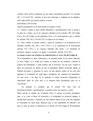 4
contraria sobre hechos pertinentes de que tenga conocimiento personal". Los artículos
401 y 514 del C.P.C, autorizan al juez para interrogar a cualquiera de los litigantes,
sobre algún hecho que parezca dudoso u oscuro.
Espontáneas y Provocadas.
Según la participación de la parte puede ser Expresa o Ficta.
2.1- Expresa, cuando la parte declara libremente y específicamente sobre el asunto y
no deja pie a dudas, sea en los supuestos señalados en los artículos 1401 del Código
Civil y 361 del Código de Procedimiento Civil, o en el interrogatorio a que se refieren
los artículos 403, 401 y 514 del C.P.C, lo expresé de esa manera.
2.2- Ficta, cuando se declara confeso a quien no comparece a la contestación de la
demanda (Articulo 362, 868 y 887 C.P.C) o a la contestación de la reconvención
(artículo 367 C.P.C), o no concurre, habiendo sido citado, a la absolución de
posiciones juradas, o perjure o se niegue a contestarlas (artículo 412 C.P.C).
La norma rectora con relación a la confesión ficta es el Art. 362 del Código de
"Si el demandado no diere contestación a la demanda dentro de los plazos indicados
en este Código, se le tendrá por confeso en cuanto no sea contraria a derecho la
petición del demandante, si nada probare que le favorezca. En este caso, vencido el
lapso de promoción de prueba sin que el demandado hubiese promovido alguna, el
Tribunal procederá a sentenciar la causa, sin más dilación, dentro de los ocho días
siguientes al vencimiento de aquel lapso, ateniéndose ala confesión del demandado.
En todo caso, a los fines de la apelación se dejará transcurrir íntegramente el
mencionado lapso de ocho días si la sentencia fuere pronunciada antes de su
vencimiento".
En principio se considera que el artículo 362 tiene visos de
inconstitucionalidad, específicamente se pueden anotar dos aspectos, a saber:
Dicho artículo le confiere ala "Confesión Ficta" el carácter de prueba privilegiada,
pues, si se vence el lapso de promoción y el demandado no promovió ninguna, el
tribunal debe proceder a sentenciar sin más dilación dentro de los ocho días siguientes
al vencimiento de aquel lapso. Repárese que se está suprimiendo los informes y de
paso se deja sin efecto lo dispuesto en el artículo 435 del Código de Procedimiento
 