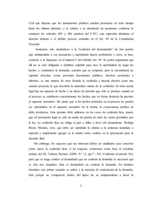 5
Civil que dispone que los instrumentos públicos pueden producirse en todo tiempo
hasta los últimos informes, y lo relativo a la absolución de posiciones conforme lo
estatuyen los artículos 405 y 406 ejusdem del C.P.C; esta supresión disminuye el
derecho defensa o el debido proceso estatuido en el Art. 49 de la Constitución
Nacional.
Sentenciar sólo ateniéndose a la "confesión del demandando" sin otra prueba
que adminiculada a esa presunción y suprimiendo lapsos probatorios y actos, se hace
contrario a lo dispuesto en el numeral 5 del referido Art. 49. Se podrá argumentar que
allí no se está obligando a admitirse culpable pues tuvo la oportunidad de negar los
hechos y contradecir la demanda, cuestión que se comparte, pero la circunstancia de
suprimir derechos como: presentar documentos públicos, absolver posiciones e
informes, es una manera de traer forzada la confesión y hacerla efectiva como una
sanción procesal, lo que desvirtúa la naturaleza misma de la confesión. En toda norma
legal hay un supuesto de hecho y un efecto de derecho que sólo se produce cuando en
el proceso se establecen concretamente los hechos que en forma abstracta ha previsto
el supuesto normativo. De modo que si los hechos probados en el proceso no pueden
ser subsumidos en el supuesto normativo de la norma, la consecuencia jurídica no
debe producirse. Esta premisa debe aplicarse en los casos de confesión ficta, puesto
que tal presunción legal es sólo un medio de prueba de entre los varios permitidos por
la ley. La confesión ficta no obliga al juez a fallar a favor del demandante. Rodrigo
Rivera Morales, cree, que debe ser suprimido lo relativo a la sentencia inmediata o
especial y simplemente agregar se le tendrá como confeso en la apreciación para la
decisión final.
Sin embargo, los aspectos que nos interesan deben ser analizados para concretar
cómo opera la confesión ficta. A tal respecto, tomaremos como base el excelente
trabajo del Dr. Cabrera Romero (2000, N° 12, pp.7—50). Conforme al artículo 362,
para que se tenga confeso al demandado que no contestó la demanda es necesario que
se den tres requisitos: Que el demandado no conteste la demanda. En términos
absolutos este primer requisito se refiere a la ausencia de contestación de la demanda,
bien porque no compareció dentro del lapso de su emplazamiento a hacer la
 
