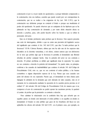 6
contestación ni por sí, ni por medio de apoderados; o porque habiendo comparecido a
la contestación, ésta sea ineficaz, cuestión que puede ocurrir por: ser extemporánea la
contestación, que no se realice a las exigencias de ley (art. 360 C.P.C), que la
contestación sea deficiente porque no contestó el fondo o porque sea insuficiente el
poder del apoderado. Se puede observar que en cualquiera de las hipótesis que se ha
planteado no hay contestación de demanda y por tanto dicha situación afecta su
derecho a pruebas, pues, sólo podrá hacerlo sobre los hechos a que se refiere la
pretensión del actor.
Que en el término probatorio nada probare que lo favorece. Este aspecto presenta
una serie de interrogantes, debido a que no existe una precisión del legislador acerca
del significado que contiene el Art. 362 del C.P.C, que dice "si nada probare que le
favorezca". El Dr. Cabrera Romero, afirma que este ha sido uno de los aspectos más
discutidos en la doctrina venezolana, a tal efecto, existen autores que son defensores
de la tesis que probar algo que le favorezca le permitía al demandado una libertad
absoluta de probar cualquier hecho. Que la petición del actor no sea contraria a
derecho. El primer problema es definir qué significado tiene la expresión "en cuanto
no sea contraria a derecho la petición del demandante". Se puede mirar, en principio,
conforme a las causales de inadmisibilidad que contiene el artículo 341 del Código de
Procedimiento Civil, esto es, que no sea contraria al orden público, a las buenas
costumbres o alguna disposición expresa de la Ley. Pienso que esas causales son
parte del alcance de esa expresión. Puesto que, el demandado no tiene chance para
impugnar la admisión de la demanda que esté afectada de tales causales, sino en el
momento de la contestación mediante la oposición de la cuestión previa prevista en el
ordinal 11° del artículo 346 del Código de Procedimiento Civil, de manera que si no
comparece al acto de contestación no podrá oponer las cuestiones previas, le quedará
el camino de probar que la pretensión es contraria a derecho.
Para culminar lo relacionado con la confesión ficta hay que advertir que en
aquellos juicios en donde está interesado el orden público o en aquellos en donde es
demandado el Estado (o ente público que goce de los beneficios del fisco) no son
aplicables los efectos del artículo 362 del C.P.C. en el primero caso, por ejemplo, en
 