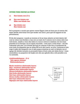 150
SUYERE PARA MATAR LA EYELE
c) Ewe kututu ewe (2 v)
g) Eye ewe kututu eye
Ebbo ewe kilode ewe
g) Eye kilode ewe
Ewe kututu eye
Se le pregunta a orunla que quiere comer Eggun (esto se hace por el camino del
signo donde irete kutan tuvo que tender una cerca para que los egguns no los
perturbaran)
El día del nangareo cuando se termine el itá se tiene abierto un kutú dentro del
cual se coloca una freidera u teja con un irawo de 4 colores con la atena oshe tura
irete kutan, osashe y otura she sobre la cual se coloca la calabaza con los mejis
pintados en la barriga y en el copito oturaniko – irete yero y irete kutan – osa she
rodeando todo esto, en el fondo del kutú se colocan 9 ella tuto y 9 pedacitos de
eran malu (la eleguede que se utiliza NO es la del cuarto, es otra), entonces el oba
coge la igba del nangareo con el asho pupua mientras un awó va delante con el
agogo de obátala tocando en procesión hasta el kutú cada awó debe llevar 1 itana
encendida y un paquetico de bogbo ere eku eja agbado ishu y obi picadito y se
va cantando.
c)odoloumbolayeee (2 v)
Inle oguere obalaye
Odoloumbolayeee
Kualo omolorun odoloumbo layeee
Aiye omolorun odoloumbo layeee
Adikino foyu odoloumbo layeee
Olorun kukubisia odoloumbo layeee
Awó keda odoloumbo layeee
Awó laye odoloumbo layeee
Awora mafun odoloumbo layeee
Awó laye odoloumbo layeee
Oguejan awó laye odoloumbo layeee
Todo esto
son
improvisacio
nes del guia,
el coro se
mantiene
igual
 