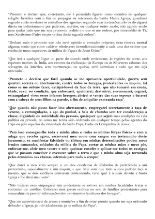 “Prometo e declaro que, entretanto, me é permitido figurar como membro de qualquer
religião herética com o fim de propagar os interesses da Santa Madre Igreja, guardarei
segredo e não revelarei os conselhos dos agentes, seguindo suas instruções, não os divulgarei
direta ou indiretamente por palavras, escritos, ou qualquer outro modo, não agindo senão
para ajudar tudo que me seja proposto, pedido e o que se me ordene, por intermédio de Ti,
meu Santíssimo Padre ou por ordem desta sagrada ordem”.

“Declaro mais e prometo que não terei opinião e vontades próprias; nem reserva mental
alguma; senão que como cadáver obedecerei incondicionalmente a cada uma das ordens que
receba de meus superiores da milícia do Papa e de Jesus Cristo”.

“Que irei a qualquer lugar ou parte do mundo onde enviem-me, às regiões do norte, aos
espessos montes da Índia, aos centros da civilização da Europa ou às Silvestres cabanas dos
selvagens da América, sem murmuração ou queixa, serei submisso a tudo que me seja
ordenado”.

“Prometo e declaro que farei quando se me apresente oportunidade, guerra sem
quartel, secreta ou abertamente, contra todos os hereges, protestantes ou maçons, tal
como se me ordene fazer, extirpá-los-ei da face da terra, que não tomarei em conta,
idade, sexo, ou condição, que enforcarei, queimarei, destruirei, envenenarei, cegarei,
estrangularei vivos esses infames hereges; abrirei o ventre das suas esposas e baterei
com a cabeça de seus filhos na parede, a fim de aniquilar execranda raça”.

“Que quando não posso fazer isso abertamente, empregarei secretamente a taça de
veneno, a estrangulação, a aço do punhal, a bala de chumbo sem ter consideração à
classe, dignidade ou autoridade das pessoas, quaisquer que sejam suas condições na vida
política ou privada, tal como me tenha sido ordenado em qualquer tempo pelos agentes do
Papa ou pelo superior da irmandade do Santo Papa, Padre da Companhia de Jesus”.

“Para isso consagro-lhe toda a minha alma e todas as minhas forças físicas e com a
adaga que recebo agora, escreverei meu nome com sangue em testemunho deste
juramento, se manifestar falsidade ou tibieza em minhas determinações podem meus
irmãos camaradas, soldados da milícia do Papa, cortar as minhas mãos e meus pés,
enforcar-me, abrir meu ventre e nele queimar enxofre e aplicar-me todos os castigos
que se possam conceber e executar sobre a terra e que a minha alma seja torturada
pelos demônios nas chamas infernais para todo o sempre”.

“Que darei o meu voto sempre a um dos cavaleiros de Colombo de preferência a um
protestante, especialmente a um maçom, e que farei com que todo o meu partido faça o
mesmo, que se dois católicos estiverem contendendo, verei qual é o mais devoto a Santa
Igreja e lhe darei meu voto”.

“Não tratarei nem empregarei um protestante se estiver em minhas faculdades tratar e
contratar um católico. Colocarei uma jovem católica no seio de famílias protestantes para
semanalmente prestar informações dos movimentos familiares dos hereges”.

“Que me aprovisionarei de armas e munições a fim de estar pronto quando me seja ordenado
defender a Igreja, já individualmente, já na milícia do Papa”.
 