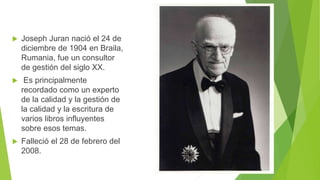  Joseph Juran nació el 24 de
diciembre de 1904 en Braila,
Rumania, fue un consultor
de gestión del siglo XX.
 Es principalmente
recordado como un experto
de la calidad y la gestión de
la calidad y la escritura de
varios libros influyentes
sobre esos temas.
 Falleció el 28 de febrero del
2008.
 