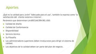 Aportes
¿Qué es la calidad para Jurán? "Adecuado para el uso", también la expresa como "la
satisfacción del cliente externo e interno".
Parámetro que determinan LA ADECUACIÓN DEL USO:
 Calidad de diseño
 Calidad de Conformancia
 Disponibilidad
 Servicio técnico
 Su Filosofía
 Los administradores superiores deben involucrarse para dirigir el sistema de
calidad.
 Los objetivos de la calidad deben ser parte del plan de negocio.
 