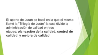 El aporte de Juran se basó en la que el mismo
llamó la "Trilogía de Juran" la cual divide la
administración de calidad en tres
etapas: planeación de la calidad, control de
calidad y mejora de calidad
 