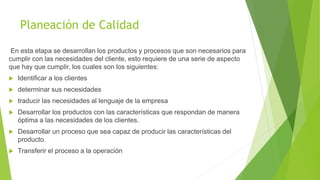 Planeación de Calidad
En esta etapa se desarrollan los productos y procesos que son necesarios para
cumplir con las necesidades del cliente, esto requiere de una serie de aspecto
que hay que cumplir, los cuales son los siguientes:
 Identificar a los clientes
 determinar sus necesidades
 traducir las necesidades al lenguaje de la empresa
 Desarrollar los productos con las características que respondan de manera
óptima a las necesidades de los clientes.
 Desarrollar un proceso que sea capaz de producir las características del
producto.
 Transferir el proceso a la operación
 
