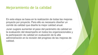 Mejoramiento de la calidad
En esta etapa se basa en la realización de todas las mejoras
proyecto por proyecto. Para ello es necesario diseñar un
comité de calidad que diseñe la mejor calidad anual.
Juran sugiere aumentar el peso del parámetro de calidad en
la evaluación del desempeño en todos los organizacionales y
la participación de calidad en evaluación de la alta
administración en la revisión del progreso de las mejoras de
calidad.
 