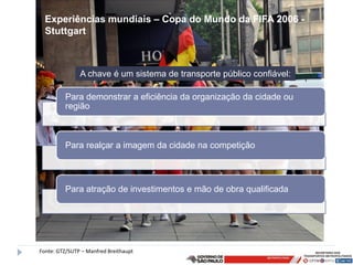 Experiências mundiais – Copa do Mundo da FIFA 2006 -
  Stuttgart



               A chave é um sistema de transporte público confiável:

         Para demonstrar a eficiência da organização da cidade ou
         região



         Para realçar a imagem da cidade na competição



         Para atração de investimentos e mão de obra qualificada




Fonte: GTZ/SUTP – Manfred Breithaupt
 