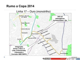 Rumo a Copa 2014
        Linha 17 – Ouro (monotrilho)
           São Paulo - Morumbi
               (L4 - Metrô)                                             340 mil
                                                                     passageiros
                                                                  transportados / dia
                  Estádio Morumbi




                  Américo Mourano


                  Paraisópolis
                                      Chucri Zaidan



                                 Morumbi CPTM         Congonhas
         Panamb
            y




        Integração
    linhas 1-Azul, 5-                                                         Jabaquara
   Lilás, 9-Esmeralda,
       4-Amarela e
                                                                           Americanópolis
  Corredor ABD EMTU
 