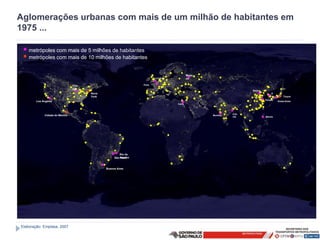 Aglomerações urbanas com mais de um milhão de habitantes em
1975 ...

 • metrópoles com mais de 5 milhões de habitantes
 • metrópoles com mais de 10 milhões de habitantes
                                                                                           Mosc
                                                                         Londres           ou

                                Chic                             Paris
                                ago
                                                                                                                  Beijing
                                       Nova                                                                                      S
                                       York                                                                                      eu       Tóquio
                                                                                                                                 l
                                                                                                                            Xangai
        Los Angeles                                                                                                                   Osaka-Kobe
                                                                                   Cairo



                                                                                                           Calc
             Cidade do México                                                                     Mumbai
                                                                                                           utá              Manila




                                                       Rio de
                                                   São Janeiro
                                                       Paulo



                                              Buenos Aires




Elaboração: Emplasa, 2007
 