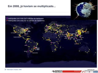 Em 2008, já haviam se multiplicado...



• metrópoles com mais de 5 milhões de habitantes
• metrópoles com mais de 10 milhões de habitantes
                                                                                                                  São
                                                                                                                  Petesburgo
                                                                                                                   Mosc
                                                                                             Londres               ou

                                Chic     Toronto                                Paris
                                ago                                                  Madri
                                                                                                                  Istam                                                 Beijing
                                                   Nova                                                           bul                                                                     Se
                                                 Filadélfi
                                                   York                                                              Bagdá                                                        Tianjin ul       Tóquio
                                                 a                                                                             Teerã                             Wuhan              Xangai
       Los Angeles                                                                                                                                                                             Osaka-Kobe
                                            Miam                                                            Cairo                       Lah       Nova Delhi
                                                                                                                                                           Chongqin
                                                                                                                                  Karachiore           Dha        g
                                            i                                                                                                                    Guangz
                                                                                                                                                       ka
                                                                                                                                                                 hou          Shenzh
                                                                                                                                   Ahmada                                   Hong
                                                                                                                                                                              en
                                                                                                                                      Mumbai
                                                                                                                                      bad             Calc                  Kong
             Cidade do México                                                                                                                         utá                         Manila
                                                                                                                                                   Hyderaba
                                                                                                                                       Bangalor    d
                                                                                                                                                  Chen      Bang
                                                                                                                                              e   nai       kok      Thánh Pho Ho Chi
                                                                                                                                                                     Minh
                                                  Bog                                         Lagos
                                                  otá
                                                                                                       Kinshasa
                                                                                                                                                              Jacarta

                                        Lima

                                                                   Belo
                                                                   Horizonte
                                                                      Rio de
                                                                  São Janeiro
                                                                      Paulo
                                       Santiag
                                             o
                                                             Buenos Aires




Elaboração: Emplasa, 2008.
 