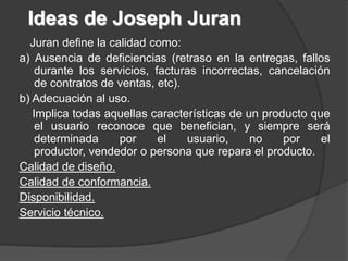 Ideas de Joseph Juran
  Juran define la calidad como:
a) Ausencia de deficiencias (retraso en la entregas, fallos
    durante los servicios, facturas incorrectas, cancelación
    de contratos de ventas, etc).
b) Adecuación al uso.
   Implica todas aquellas características de un producto que
    el usuario reconoce que benefician, y siempre será
    determinada     por     el    usuario,    no    por    el
    productor, vendedor o persona que repara el producto.
Calidad de diseño.
Calidad de conformancia.
Disponibilidad.
Servicio técnico.
 