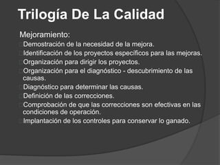 Trilogía De La Calidad
Mejoramiento:
Demostración de la necesidad de la mejora.
Identificación de los proyectos específicos para las mejoras.
Organización para dirigir los proyectos.
Organización para el diagnóstico - descubrimiento de las
 causas.
Diagnóstico para determinar las causas.
Definición de las correcciones.
Comprobación de que las correcciones son efectivas en las
 condiciones de operación.
Implantación de los controles para conservar lo ganado.
 