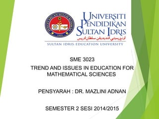SME 3023
TREND AND ISSUES IN EDUCATION FOR
MATHEMATICAL SCIENCES
PENSYARAH : DR. MAZLINI ADNAN
SEMESTER 2 SESI 2014/2015
 
