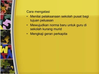 Cara mengatasi
• Menilai pelaksanaan sekolah pusat bagi
  tujuan peluasan
• Mewujudkan norma baru untuk guru di
  sekolah kurang murid
• Mengkaji geran perkapita
 