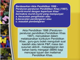 Berdasarkan Akta Pendidikan 1996 -
Peraturan-peraturan Pendidikan Khas (1997),
'murid-murid dengan keperluan khas'
bermakna murid-murid yang mempunyai:
a. kecacatan penglihatan atau
b.kecacatan pendengaran atau
c. masalah pembelajaran


     Akta Pendidikan 1996 (Peraturan-
   peraturan pendidikan,Pendidikan Khas
         1997), menyatakan dalam
    melaksanakan kurikulum Pendidikan
   Khas , guru-guru boleh mengubah suai
     kaedah atau teknik P&P, masa dan
    susunan aktiviti , matapelajaran dan
     bahan bantu mengajar (BBM) bagi
       mencapai tujuan dan matlamat
             Pendidikan Khas.
 