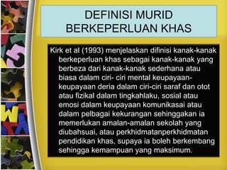 DEFINISI MURID
    BERKEPERLUAN KHAS
Kirk et al (1993) menjelaskan difinisi kanak-kanak
   berkeperluan khas sebagai kanak-kanak yang
   berbeza dari kanak-kanak sederhana atau
   biasa dalam ciri- ciri mental keupayaan-
   keupayaan deria dalam ciri-ciri saraf dan otot
   atau fizikal dalam tingkahlaku, sosial atau
   emosi dalam keupayaan komunikasai atau
   dalam pelbagai kekurangan sehinggakan ia
   memerlukan amalan-amalan sekolah yang
   diubahsuai, atau perkhidmatanperkhidmatan
   pendidikan khas, supaya ia boleh berkembang
   sehingga kemampuan yang maksimum.
 