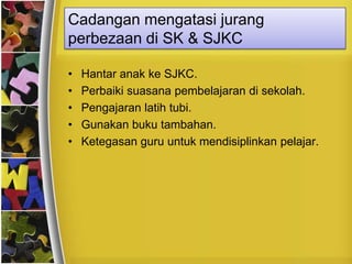 Cadangan mengatasi jurang
perbezaan di SK & SJKC

•   Hantar anak ke SJKC.
•   Perbaiki suasana pembelajaran di sekolah.
•   Pengajaran latih tubi.
•   Gunakan buku tambahan.
•   Ketegasan guru untuk mendisiplinkan pelajar.
 