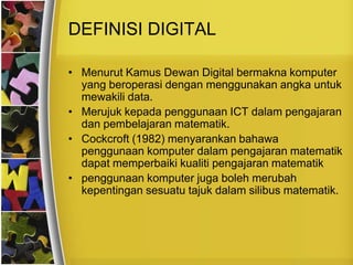 DEFINISI DIGITAL

• Menurut Kamus Dewan Digital bermakna komputer
  yang beroperasi dengan menggunakan angka untuk
  mewakili data.
• Merujuk kepada penggunaan ICT dalam pengajaran
  dan pembelajaran matematik.
• Cockcroft (1982) menyarankan bahawa
  penggunaan komputer dalam pengajaran matematik
  dapat memperbaiki kualiti pengajaran matematik
• penggunaan komputer juga boleh merubah
  kepentingan sesuatu tajuk dalam silibus matematik.
 