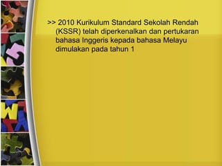 >> 2010 Kurikulum Standard Sekolah Rendah
  (KSSR) telah diperkenalkan dan pertukaran
  bahasa Inggeris kepada bahasa Melayu
  dimulakan pada tahun 1
 