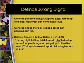 Definasi Jurang Digital

•   Generasi pertama merujuk kepada akses terhadap
    Teknologi Maklumat dan Komunikasi (ICT).

•   Generasi kedua merujuk kepada akses dan
    penggunaan ICT.

•   Definasi Generasi Ketiga: Definasi NSF – BDD
     “Jurang digital dilihat lebih kepada nilai terhadap
      manafaat pembangunan yang dapat dihasilkan
      oleh ICT daripada akses kepada teknologi secara
      fizikal.”
 