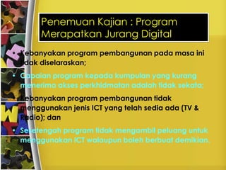 Penemuan Kajian : Program
       Merapatkan Jurang Digital
• Kebanyakan program pembangunan pada masa ini
  tidak diselaraskan;
• Capaian program kepada kumpulan yang kurang
  menerima akses perkhidmatan adalah tidak sekata;
• Kebanyakan program pembangunan tidak
  menggunakan jenis ICT yang telah sedia ada (TV &
  Radio); dan
• Sesetengah program tidak mengambil peluang untuk
  menggunakan ICT walaupun boleh berbuat demikian.
 