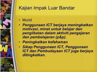 Kajian Impak Luar Bandar

• Murid
• Penggunaan ICT berjaya meningkatkan
  motivasi, minat untuk belajar dan
  penglibatan dalam aktiviti pengajaran
  dan pembelajaran (p&p).
• Peningkatkan kefahaman
• Sikap Penggunaan ICT, Penggunaan
  ICT dan Pembudayaan ICT juga berjaya
  ditingkatkan.
 