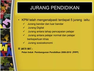 JURANG PENDIDIKAN

• KPM telah mengenalpasti terdapat 5 jurang iaitu:
      Jurang bandar dan luar bandar
       Jurang Digital
       Jurang antara tahap pencapaian pelajar
       Jurang antara pelajar normal dan pelajar
       berkeperluan khas
      Jurang sosioekonomi

D pet i k dar i :
 i
    Pelan Induk Pembangunan Pendidikan 2006-2010 (PIPP)
 