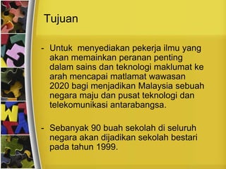 Tujuan

- Untuk menyediakan pekerja ilmu yang
  akan memainkan peranan penting
  dalam sains dan teknologi maklumat ke
  arah mencapai matlamat wawasan
  2020 bagi menjadikan Malaysia sebuah
  negara maju dan pusat teknologi dan
  telekomunikasi antarabangsa.

- Sebanyak 90 buah sekolah di seluruh
  negara akan dijadikan sekolah bestari
  pada tahun 1999.
 
