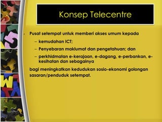 Konsep Telecentre

•   Pusat setempat untuk memberi akses umum kepada
      – kemudahan ICT;
      – Penyebaran maklumat dan pengetahuan; dan
      – perkhidmatan e-kerajaan, e-dagang, e-perbankan, e-
        kesihatan dan sebagainya
    bagi meningkatkan kedudukan sosio-ekonomi golongan
    sasaran/penduduk setempat.
 