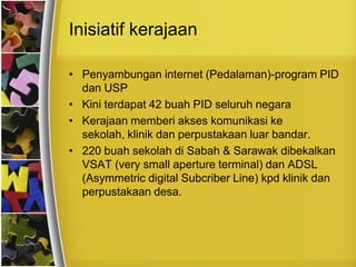 Inisiatif kerajaan

• Penyambungan internet (Pedalaman)-program PID
  dan USP
• Kini terdapat 42 buah PID seluruh negara
• Kerajaan memberi akses komunikasi ke
  sekolah, klinik dan perpustakaan luar bandar.
• 220 buah sekolah di Sabah & Sarawak dibekalkan
  VSAT (very small aperture terminal) dan ADSL
  (Asymmetric digital Subcriber Line) kpd klinik dan
  perpustakaan desa.
 