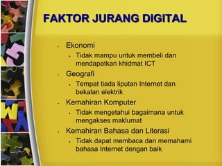 FAKTOR JURANG DIGITAL

  •   Ekonomi
         Tidak mampu untuk membeli dan
          mendapatkan khidmat ICT
  •   Geografi
         Tempat tiada liputan Internet dan
          bekalan elektrik
  •   Kemahiran Komputer
         Tidak mengetahui bagaimana untuk
          mengakses maklumat
  •   Kemahiran Bahasa dan Literasi
         Tidak dapat membaca dan memahami
          bahasa Internet dengan baik
 